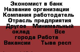 Экономист в банк › Название организации ­ Компания-работодатель › Отрасль предприятия ­ Другое › Минимальный оклад ­ 25 000 - Все города Работа » Вакансии   . Тыва респ.